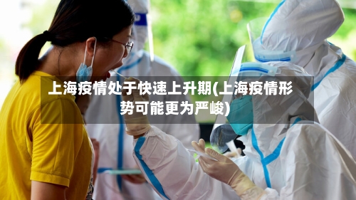 上海疫情处于快速上升期(上海疫情形势可能更为严峻)-第1张图片