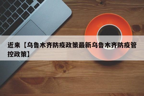 近来【乌鲁木齐防疫政策最新乌鲁木齐防疫管控政策】