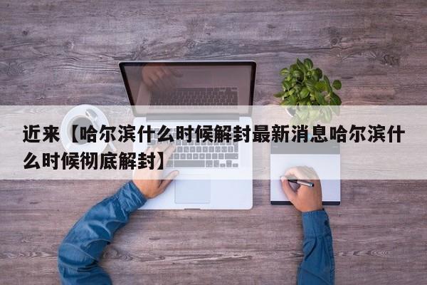 近来【哈尔滨什么时候解封最新消息哈尔滨什么时候彻底解封】