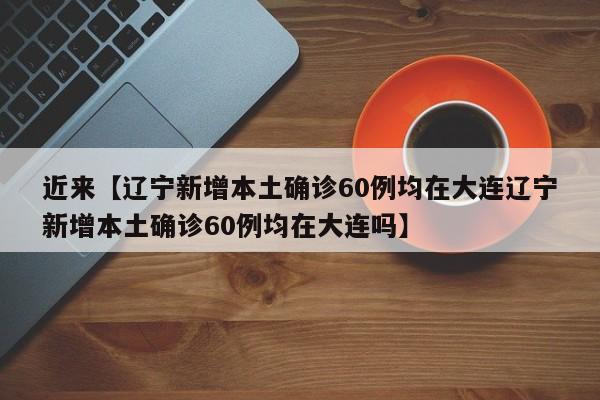 近来【辽宁新增本土确诊60例均在大连辽宁新增本土确诊60例均在大连吗】