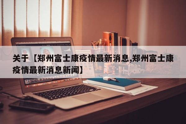 关于【郑州富士康疫情最新消息,郑州富士康疫情最新消息新闻】