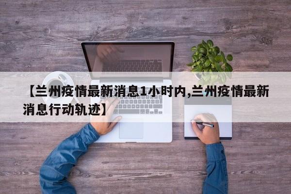 【兰州疫情最新消息1小时内,兰州疫情最新消息行动轨迹】