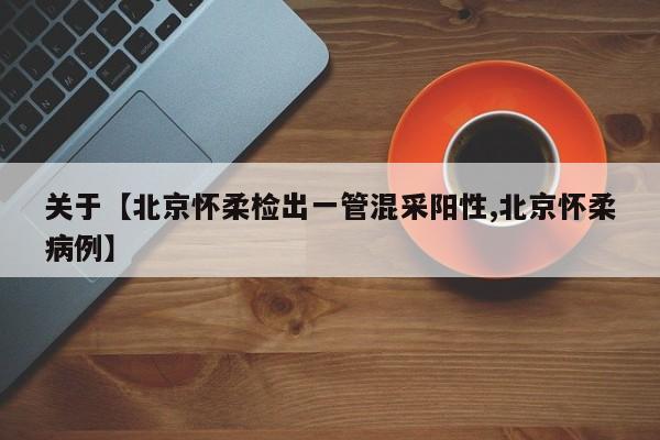 关于【北京怀柔检出一管混采阳性,北京怀柔病例】